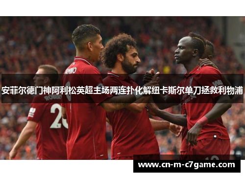 安菲尔德门神阿利松英超主场两连扑化解纽卡斯尔单刀拯救利物浦