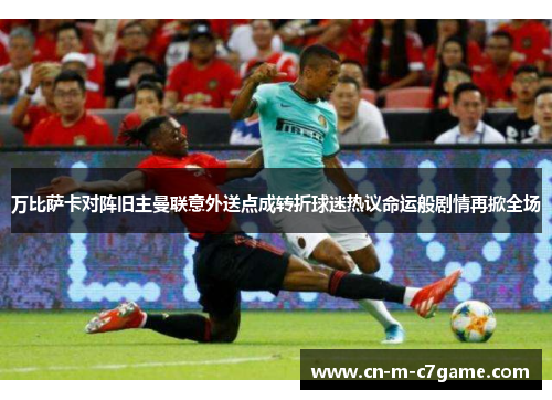 万比萨卡对阵旧主曼联意外送点成转折球迷热议命运般剧情再掀全场