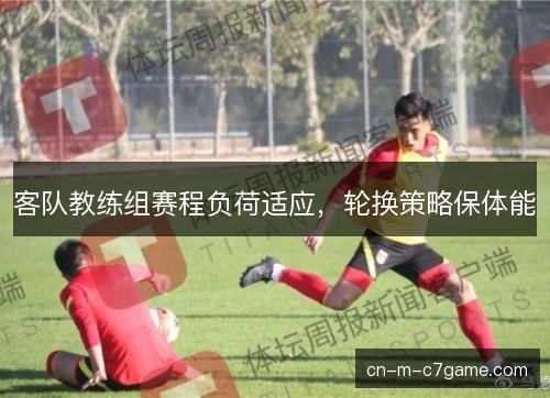 客队教练组赛程负荷适应,轮换策略保体能 客队教练组赛程负荷适应,轮换策略保体能